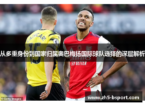 从多重身份到国家归属奥巴梅扬国际球队选择的深层解析 从多重身份到国家归属奥巴梅扬国际球队选择的深层解析