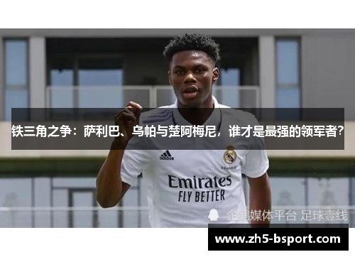 铁三角之争:萨利巴、乌帕与楚阿梅尼,谁才是最强的领军者? 铁三角之争:萨利巴、乌帕与楚阿梅尼,谁才是最强的领军者?